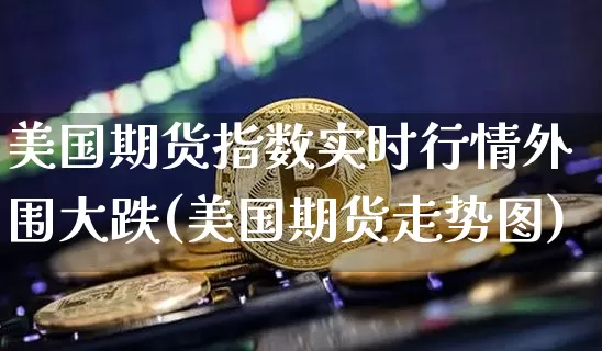 美国期货指数实时行情外围大跌(美国期货走势图)_https://www.hbxfywj.com_证券知识_第1张