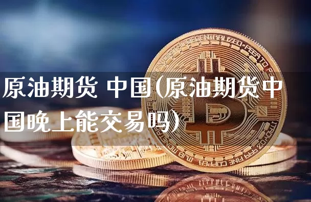 原油期货 中国(原油期货中国晚上能交易吗)_https://www.hbxfywj.com_证券知识_第1张