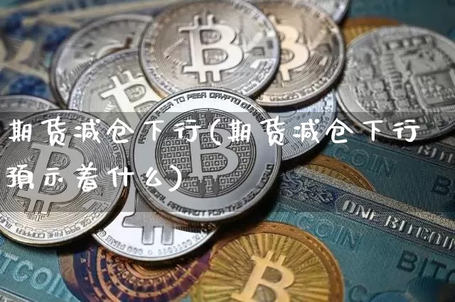 期货减仓下行(期货减仓下行预示着什么)_https://www.hbxfywj.com_股票知识_第1张