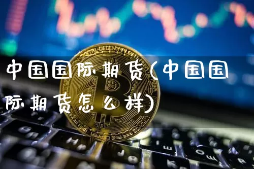 中国国际期货(中国国际期货怎么样)_https://www.hbxfywj.com_期货知识_第1张
