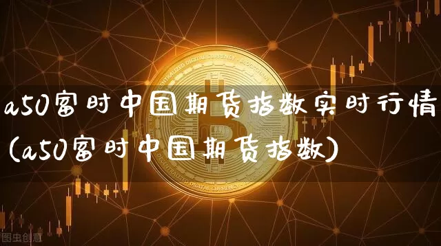 a50富时中国期货指数实时行情(a50富时中国期货指数)_https://www.hbxfywj.com_基金知识_第1张
