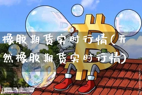 橡胶期货实时行情(天然橡胶期货实时行情)_https://www.hbxfywj.com_基金知识_第1张