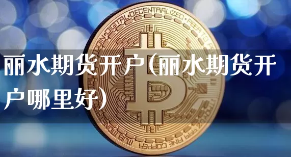 丽水期货开户(丽水期货开户哪里好)_https://www.hbxfywj.com_证券知识_第1张