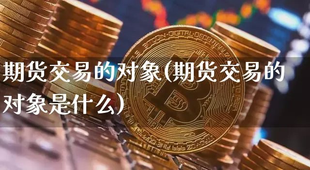 期货交易的对象(期货交易的对象是什么)_https://www.hbxfywj.com_证券知识_第1张