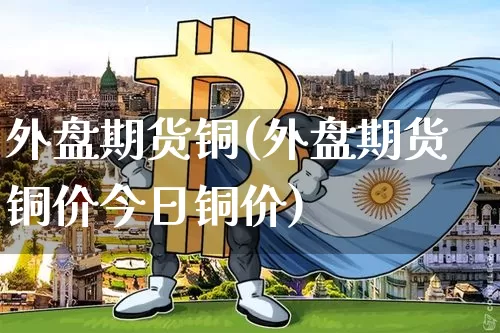 外盘期货铜(外盘期货铜价今日铜价)_https://www.hbxfywj.com_证券知识_第1张