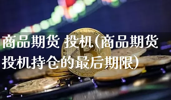商品期货 投机(商品期货投机持仓的最后期限)_https://www.hbxfywj.com_股票知识_第1张