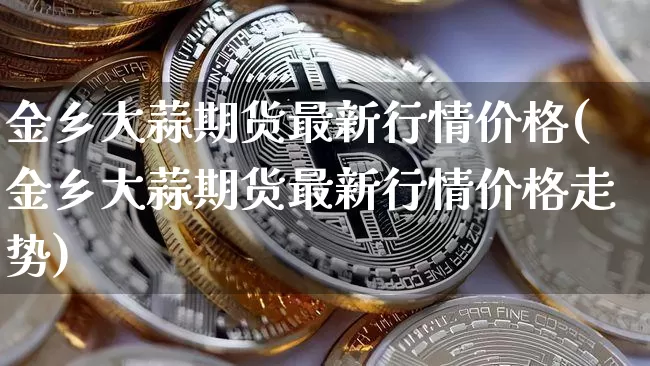 金乡大蒜期货最新行情价格(金乡大蒜期货最新行情价格走势)_https://www.hbxfywj.com_基金知识_第1张