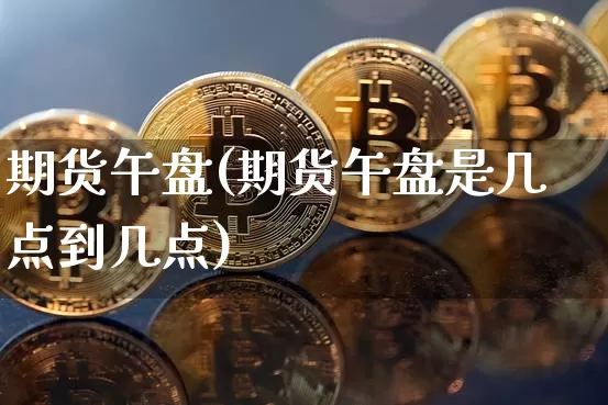 期货午盘(期货午盘是几点到几点)_https://www.hbxfywj.com_基金知识_第1张