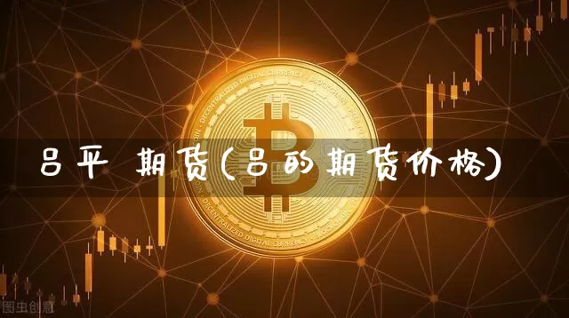 吕平 期货(吕的期货价格)_https://www.hbxfywj.com_证券知识_第1张