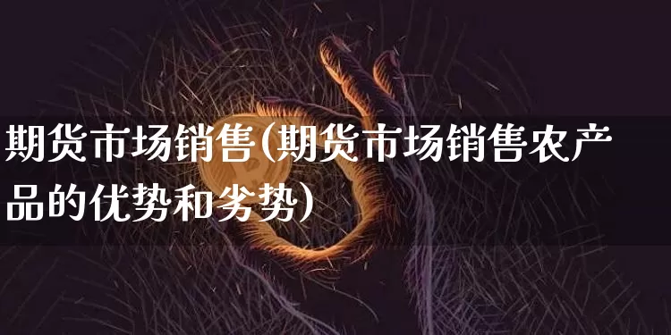 期货市场销售(期货市场销售农产品的优势和劣势)_https://www.hbxfywj.com_股票知识_第1张