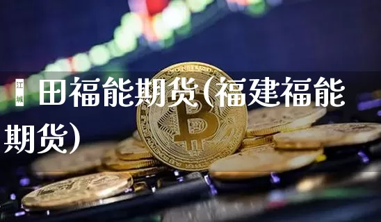 莆田福能期货(福建福能期货)_https://www.hbxfywj.com_基金知识_第1张