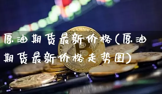 原油期货最新价格(原油期货最新价格走势图)_https://www.hbxfywj.com_基金知识_第1张