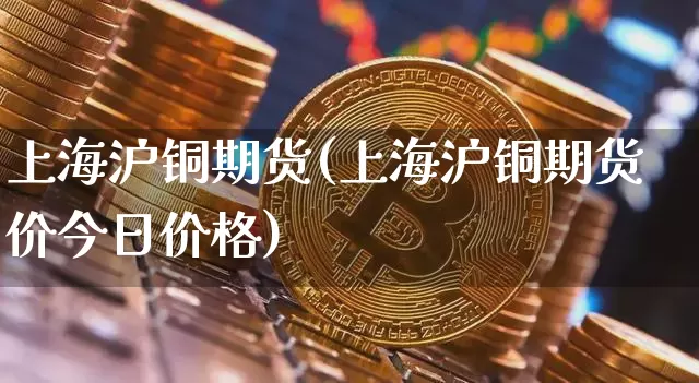 上海沪铜期货(上海沪铜期货价今日价格)_https://www.hbxfywj.com_证券知识_第1张
