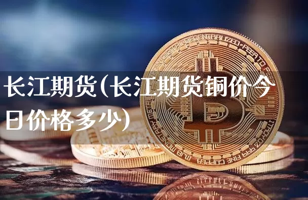 长江期货(长江期货铜价今日价格多少)_https://www.hbxfywj.com_股票知识_第1张