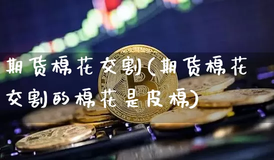 期货棉花交割(期货棉花交割的棉花是皮棉)_https://www.hbxfywj.com_股票知识_第1张