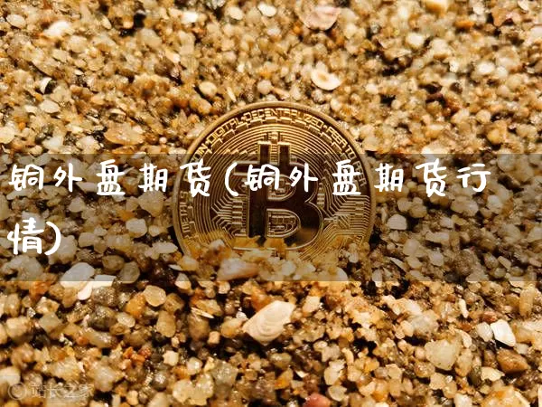 铜外盘期货(铜外盘期货行情)_https://www.hbxfywj.com_期货知识_第1张