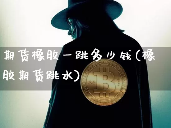 期货橡胶一跳多少钱(橡胶期货跳水)_https://www.hbxfywj.com_基金知识_第1张
