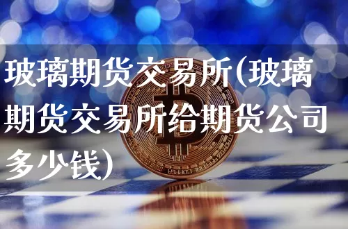 玻璃期货交易所(玻璃期货交易所给期货公司多少钱)_https://www.hbxfywj.com_证券知识_第1张