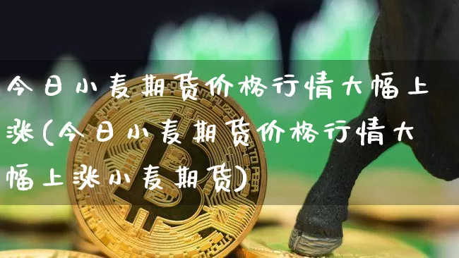 今日小麦期货价格行情大幅上涨(今日小麦期货价格行情大幅上涨小麦期货)_https://www.hbxfywj.com_证券知识_第1张