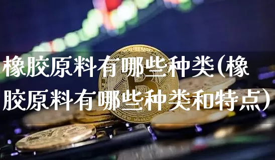 橡胶原料有哪些种类(橡胶原料有哪些种类和特点)_https://www.hbxfywj.com_基金知识_第1张