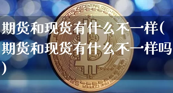 期货和现货有什么不一样(期货和现货有什么不一样吗)_https://www.hbxfywj.com_证券知识_第1张