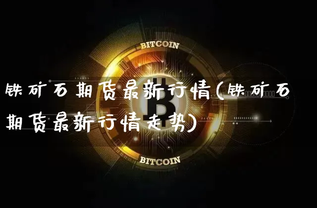 铁矿石期货最新行情(铁矿石期货最新行情走势)_https://www.hbxfywj.com_基金知识_第1张