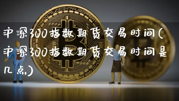 沪深300指数期货交易时间(沪深300指数期货交易时间是几点)_https://www.hbxfywj.com_证券知识_第1张