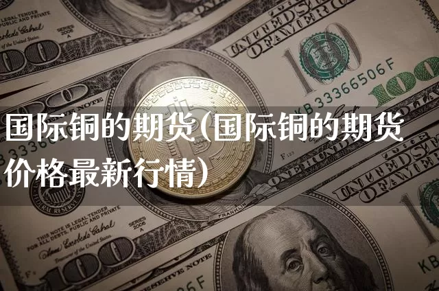 国际铜的期货(国际铜的期货价格最新行情)_https://www.hbxfywj.com_基金知识_第1张