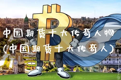 中国期货十大传奇人物(中国期货十大传奇人)_https://www.hbxfywj.com_证券知识_第1张