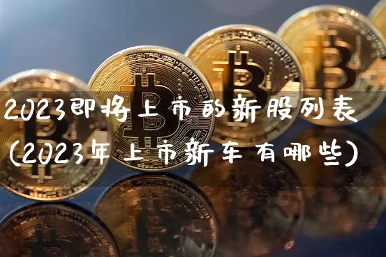 2023即将上市的新股列表(2023年上市新车有哪些)_https://www.hbxfywj.com_股票知识_第1张