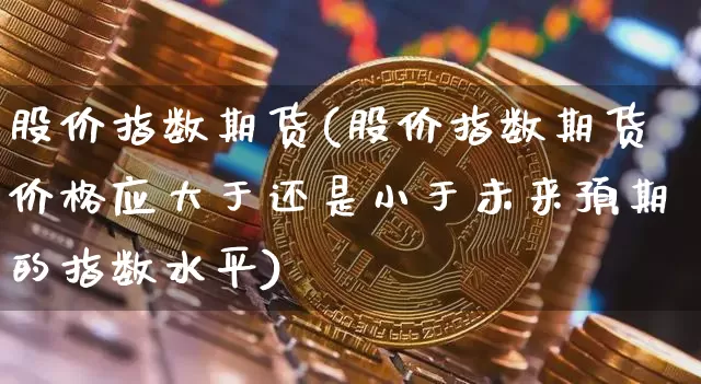 股价指数期货(股价指数期货价格应大于还是小于未来预期的指数水平)_https://www.hbxfywj.com_基金知识_第1张