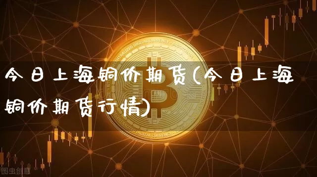 今日上海铜价期货(今日上海铜价期货行情)_https://www.hbxfywj.com_基金知识_第1张