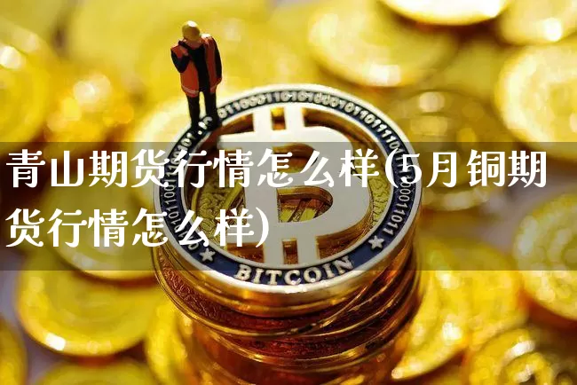 青山期货行情怎么样(5月铜期货行情怎么样)_https://www.hbxfywj.com_股票知识_第1张
