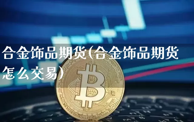 合金饰品期货(合金饰品期货怎么交易)_https://www.hbxfywj.com_基金知识_第1张