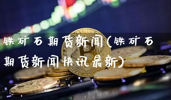 铁矿石期货新闻(铁矿石期货新闻快讯最新)_https://www.hbxfywj.com_证券知识_第1张