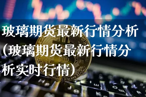 玻璃期货最新行情分析(玻璃期货最新行情分析实时行情)_https://www.hbxfywj.com_证券知识_第1张
