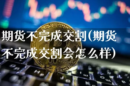 期货不完成交割(期货不完成交割会怎么样)_https://www.hbxfywj.com_基金知识_第1张