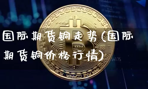 国际期货铜走势(国际期货铜价格行情)_https://www.hbxfywj.com_期货知识_第1张