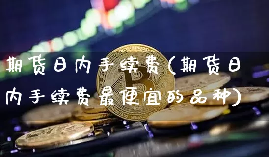 期货日内手续费(期货日内手续费最便宜的品种)_https://www.hbxfywj.com_期货知识_第1张
