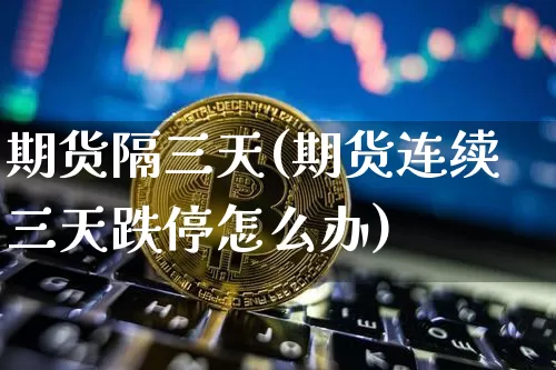 期货隔三天(期货连续三天跌停怎么办)_https://www.hbxfywj.com_基金知识_第1张