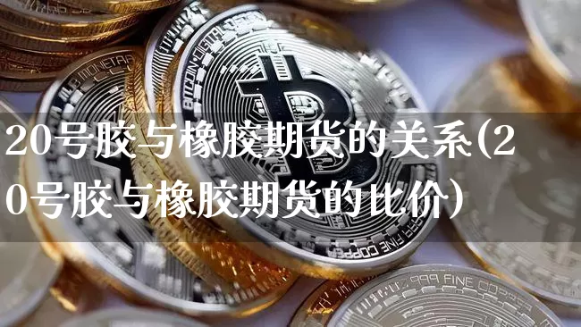 20号胶与橡胶期货的关系(20号胶与橡胶期货的比价)_https://www.hbxfywj.com_期货知识_第1张