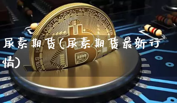 尿素期货(尿素期货最新行情)_https://www.hbxfywj.com_期货知识_第1张