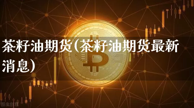 茶籽油期货(茶籽油期货最新消息)_https://www.hbxfywj.com_股票知识_第1张