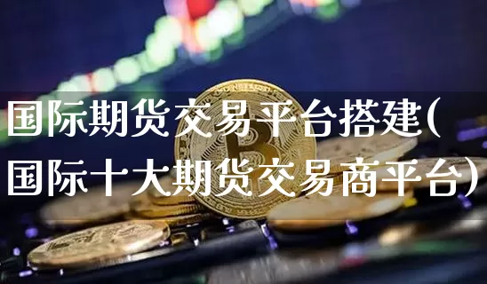 国际期货交易平台搭建(国际十大期货交易商平台)_https://www.hbxfywj.com_证券知识_第1张