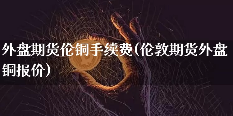 外盘期货伦铜手续费(伦敦期货外盘铜报价)_https://www.hbxfywj.com_期货知识_第1张
