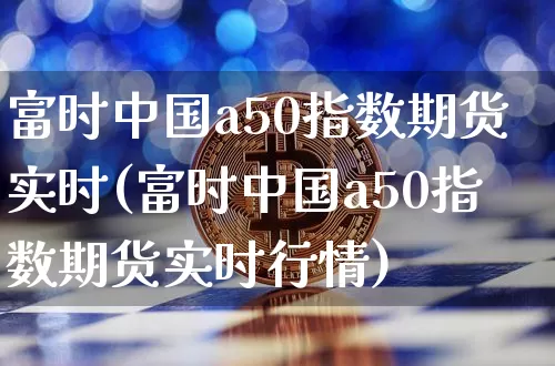 富时中国a50指数期货实时(富时中国a50指数期货实时行情)_https://www.hbxfywj.com_基金知识_第1张