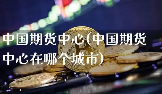 中国期货中心(中国期货中心在哪个城市)_https://www.hbxfywj.com_证券知识_第1张