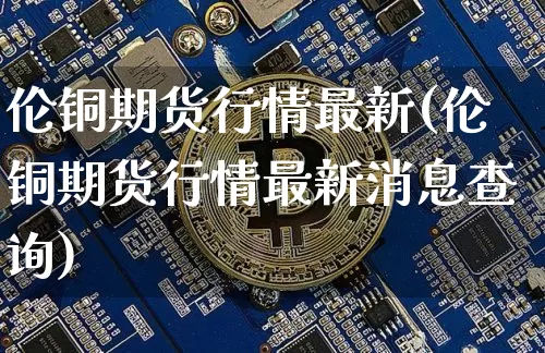 伦铜期货行情最新(伦铜期货行情最新消息查询)_https://www.hbxfywj.com_基金知识_第1张