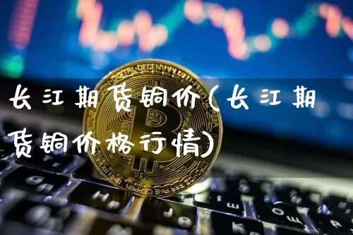 长江期货铜价(长江期货铜价格行情)_https://www.hbxfywj.com_股票知识_第1张