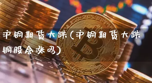 沪铜期货大跌(沪铜期货大跌铜股会涨吗)_https://www.hbxfywj.com_基金知识_第1张